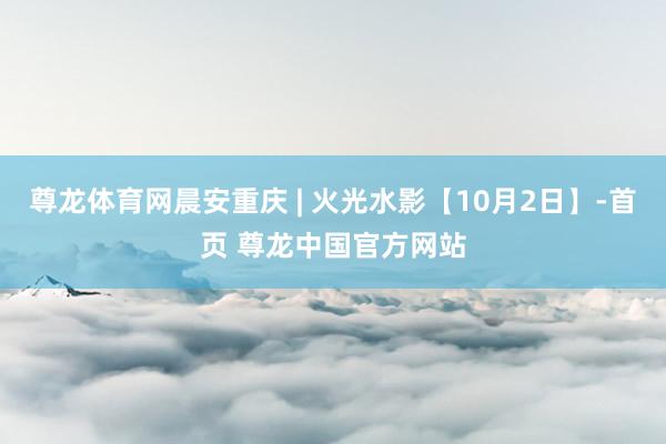 尊龙体育网晨安重庆 | 火光水影【10月2日】-首页 尊龙中国官方网站