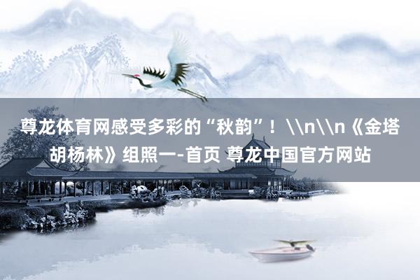 尊龙体育网感受多彩的“秋韵”！\n\n《金塔胡杨林》组照一-首页 尊龙中国官方网站