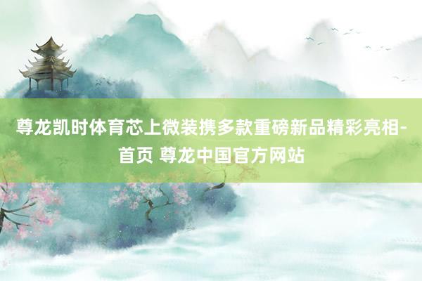 尊龙凯时体育芯上微装携多款重磅新品精彩亮相-首页 尊龙中国官方网站