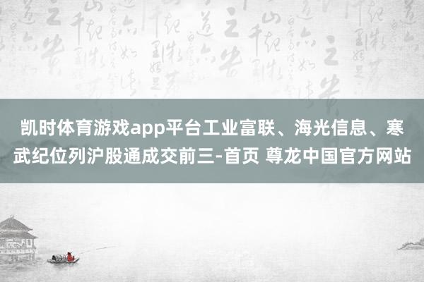凯时体育游戏app平台　　工业富联、海光信息、寒武纪位列沪股通成交前三-首页 尊龙中国官方网站