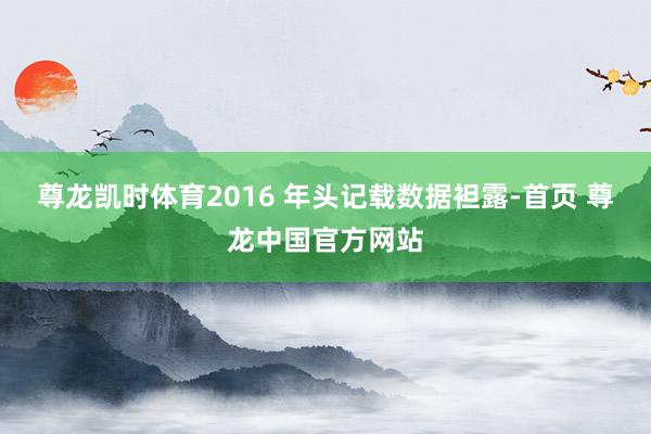 尊龙凯时体育2016 年头记载数据袒露-首页 尊龙中国官方网站