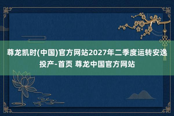 尊龙凯时(中国)官方网站2027年二季度运转安逸投产-首页 尊龙中国官方网站