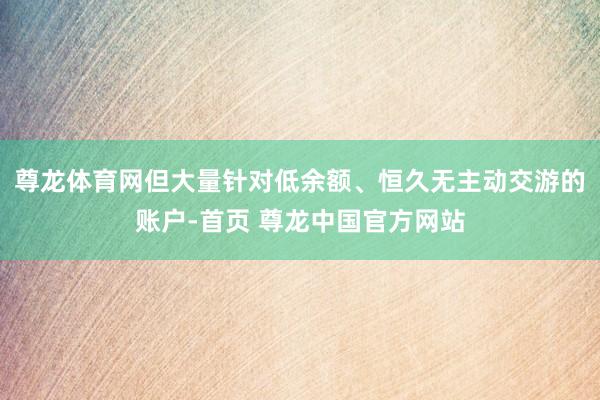尊龙体育网但大量针对低余额、恒久无主动交游的账户-首页 尊龙中国官方网站