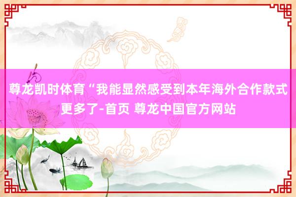 尊龙凯时体育　　“我能显然感受到本年海外合作款式更多了-首页 尊龙中国官方网站