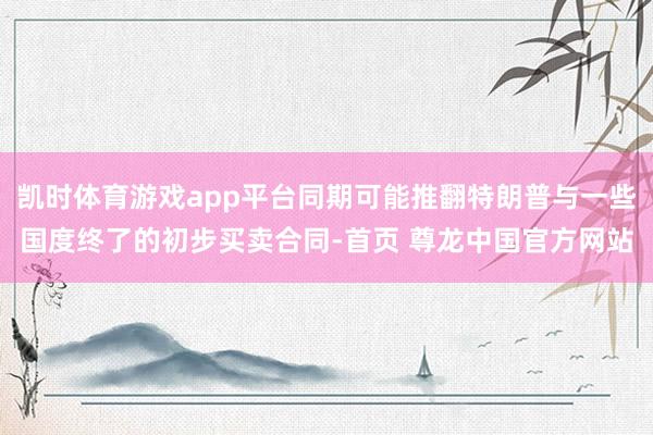 凯时体育游戏app平台同期可能推翻特朗普与一些国度终了的初步买卖合同-首页 尊龙中国官方网站