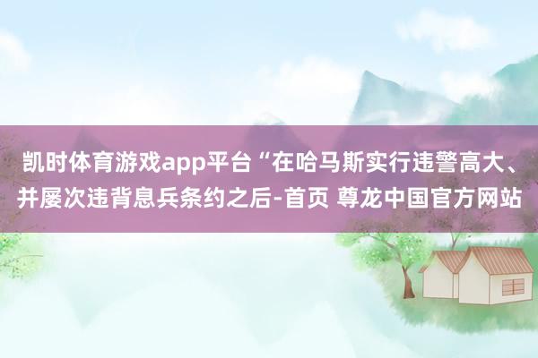凯时体育游戏app平台“在哈马斯实行违警高大、并屡次违背息兵条约之后-首页 尊龙中国官方网站