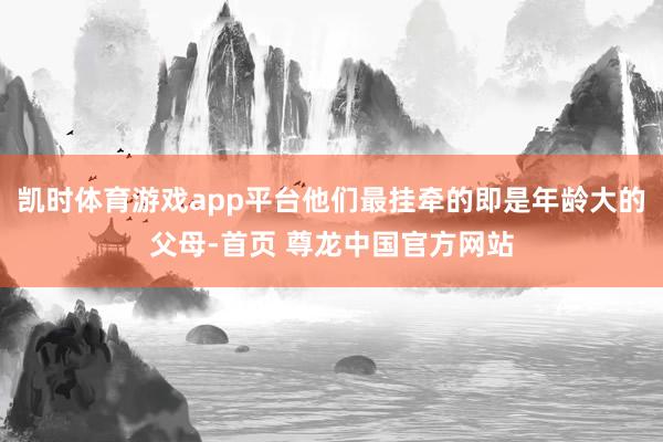 凯时体育游戏app平台他们最挂牵的即是年龄大的父母-首页 尊龙中国官方网站