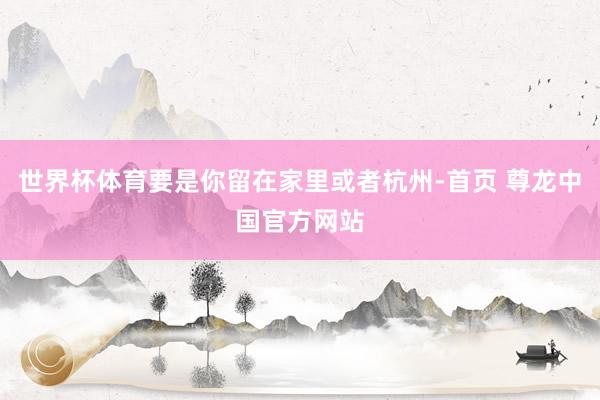 世界杯体育要是你留在家里或者杭州-首页 尊龙中国官方网站