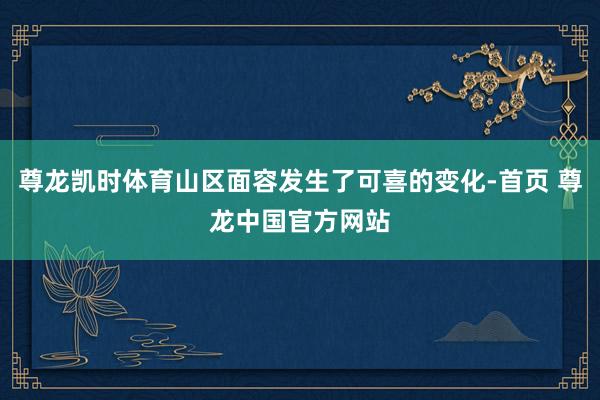 尊龙凯时体育山区面容发生了可喜的变化-首页 尊龙中国官方网站