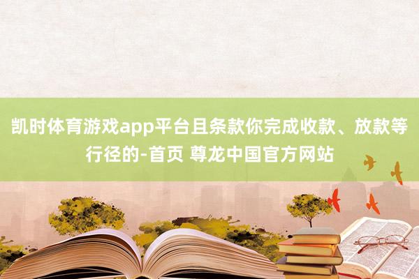 凯时体育游戏app平台且条款你完成收款、放款等行径的-首页 尊龙中国官方网站