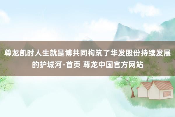尊龙凯时人生就是博共同构筑了华发股份持续发展的护城河-首页 尊龙中国官方网站