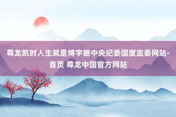 尊龙凯时人生就是博字据中央纪委国度监委网站-首页 尊龙中国官方网站