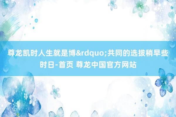 尊龙凯时人生就是博&rdquo;共同的选拔稍早些时日-首页 尊龙中国官方网站