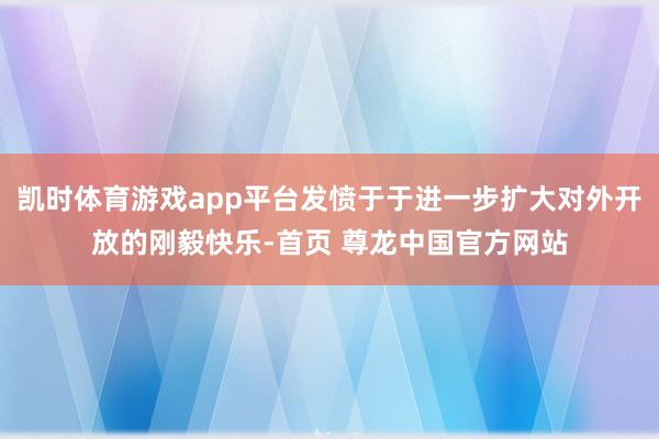 凯时体育游戏app平台发愤于于进一步扩大对外开放的刚毅快乐-首页 尊龙中国官方网站