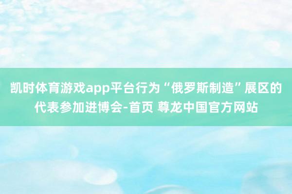 凯时体育游戏app平台行为“俄罗斯制造”展区的代表参加进博会-首页 尊龙中国官方网站