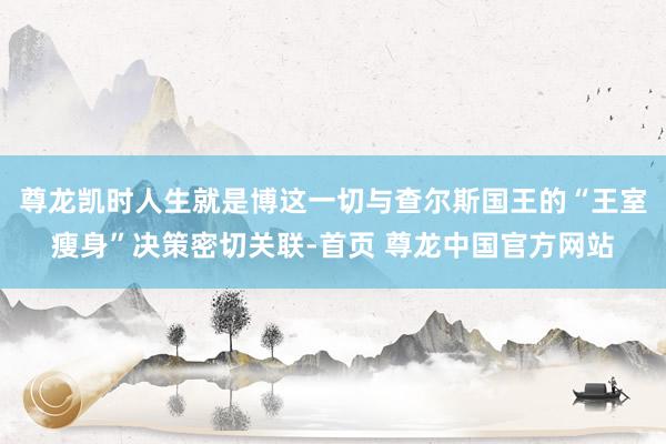 尊龙凯时人生就是博这一切与查尔斯国王的“王室瘦身”决策密切关联-首页 尊龙中国官方网站