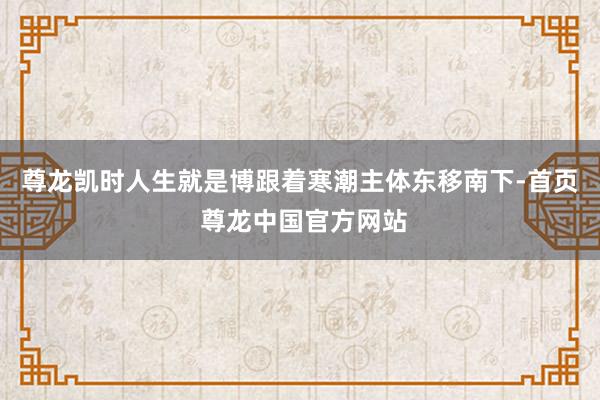 尊龙凯时人生就是博跟着寒潮主体东移南下-首页 尊龙中国官方网站