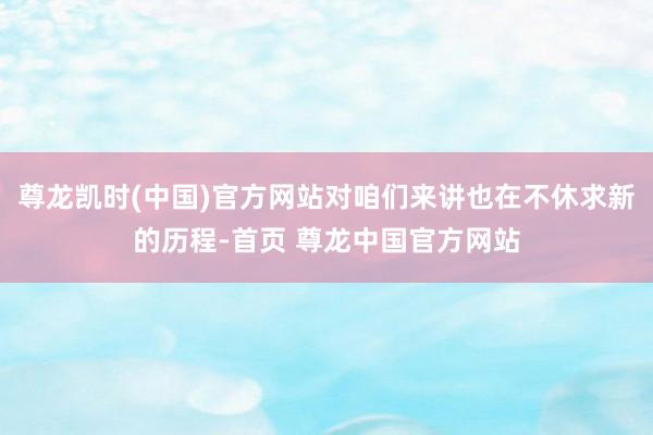 尊龙凯时(中国)官方网站对咱们来讲也在不休求新的历程-首页 尊龙中国官方网站