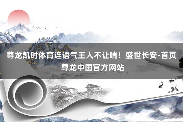 尊龙凯时体育连语气王人不让喘！盛世长安-首页 尊龙中国官方网站