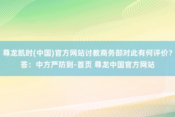 尊龙凯时(中国)官方网站讨教商务部对此有何评价？　　答：中方严防到-首页 尊龙中国官方网站