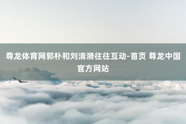 尊龙体育网郭朴和刘清漪往往互动-首页 尊龙中国官方网站