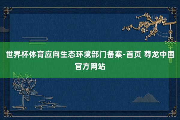 世界杯体育应向生态环境部门备案-首页 尊龙中国官方网站