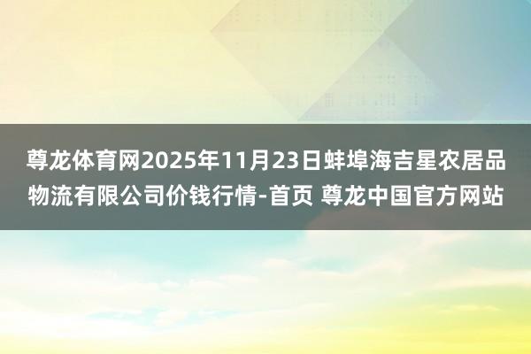 尊龙体育网2025年11月23日蚌埠海吉星农居品物流有限公司价钱行情-首页 尊龙中国官方网站