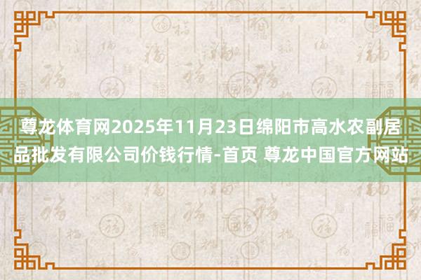 尊龙体育网2025年11月23日绵阳市高水农副居品批发有限公司价钱行情-首页 尊龙中国官方网站