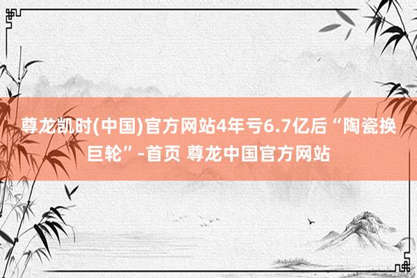 尊龙凯时(中国)官方网站　　4年亏6.7亿后“陶瓷换巨轮”-首页 尊龙中国官方网站