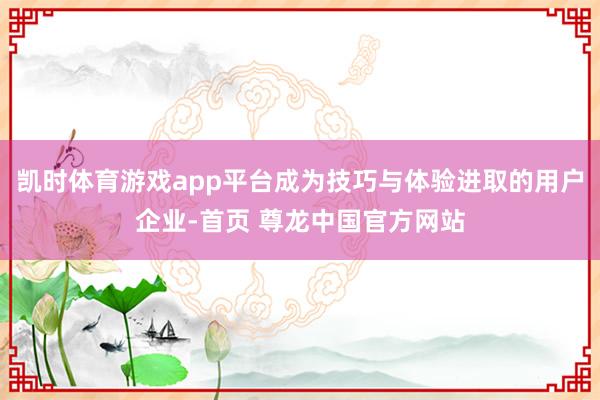 凯时体育游戏app平台成为技巧与体验进取的用户企业-首页 尊龙中国官方网站