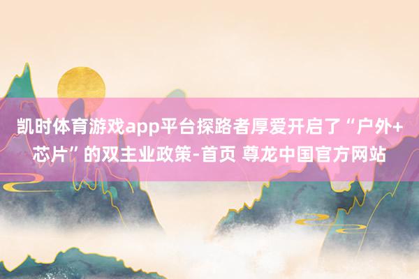 凯时体育游戏app平台探路者厚爱开启了“户外+芯片”的双主业政策-首页 尊龙中国官方网站