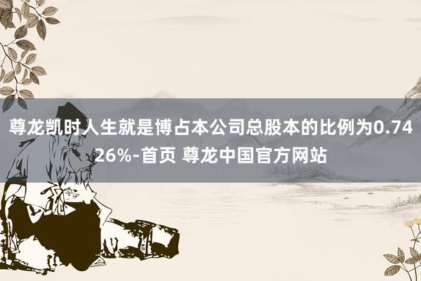 尊龙凯时人生就是博占本公司总股本的比例为0.7426%-首页 尊龙中国官方网站