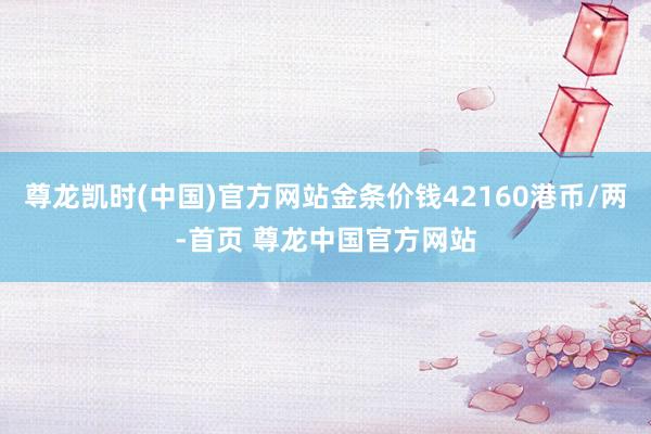尊龙凯时(中国)官方网站金条价钱42160港币/两-首页 尊龙中国官方网站