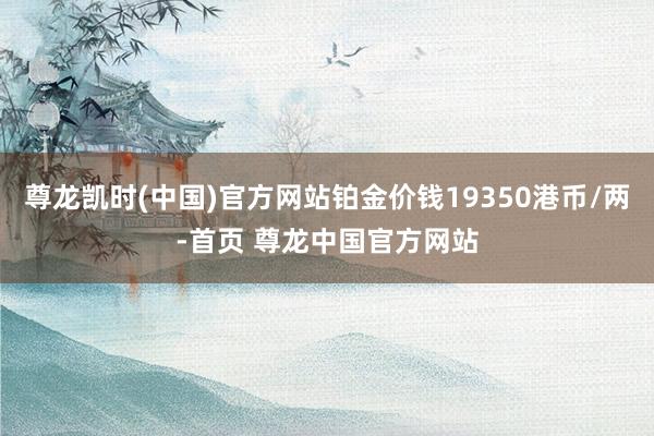 尊龙凯时(中国)官方网站铂金价钱19350港币/两-首页 尊龙中国官方网站