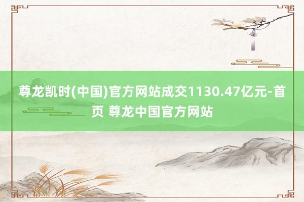尊龙凯时(中国)官方网站成交1130.47亿元-首页 尊龙中国官方网站