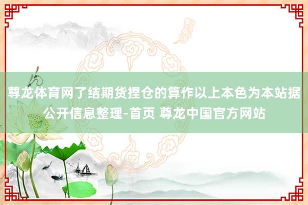 尊龙体育网了结期货捏仓的算作以上本色为本站据公开信息整理-首页 尊龙中国官方网站