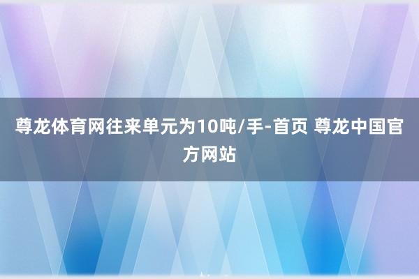 尊龙体育网往来单元为10吨/手-首页 尊龙中国官方网站