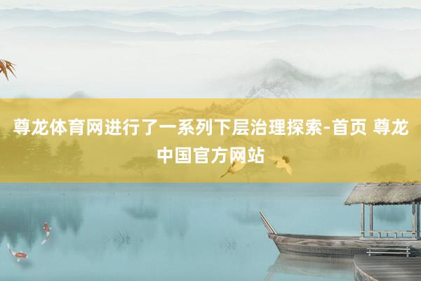 尊龙体育网进行了一系列下层治理探索-首页 尊龙中国官方网站