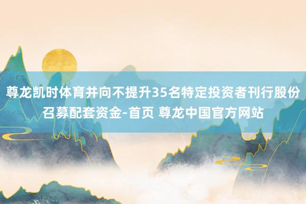 尊龙凯时体育并向不提升35名特定投资者刊行股份召募配套资金-首页 尊龙中国官方网站