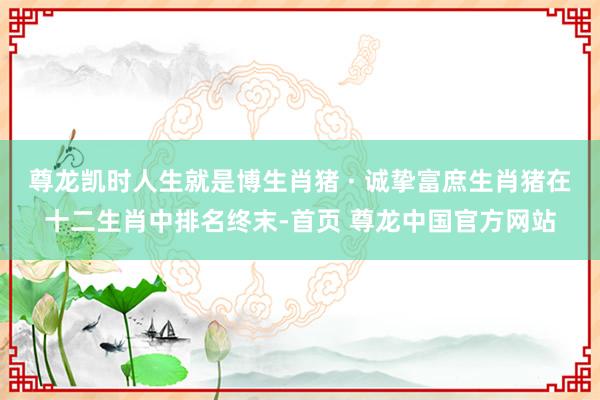 尊龙凯时人生就是博生肖猪 · 诚挚富庶生肖猪在十二生肖中排名终末-首页 尊龙中国官方网站