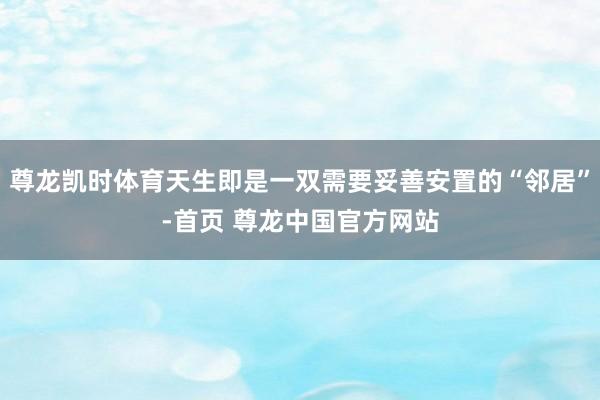 尊龙凯时体育天生即是一双需要妥善安置的“邻居”-首页 尊龙中国官方网站