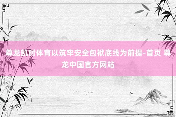 尊龙凯时体育以筑牢安全包袱底线为前提-首页 尊龙中国官方网站