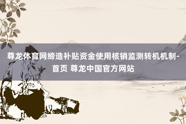 尊龙体育网缔造补贴资金使用核销监测转机机制-首页 尊龙中国官方网站