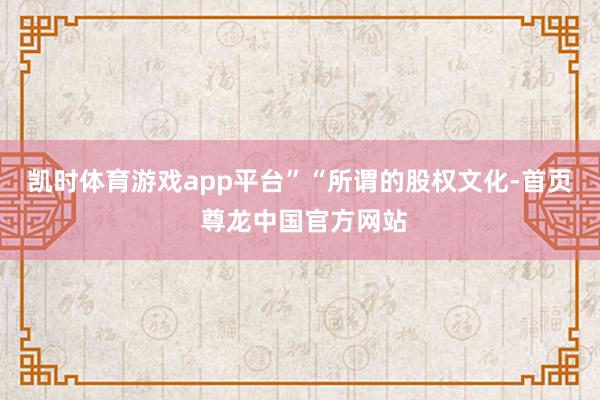 凯时体育游戏app平台”　　“所谓的股权文化-首页 尊龙中国官方网站