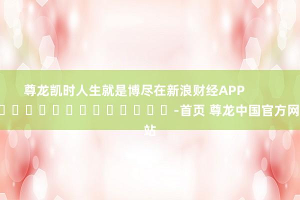尊龙凯时人生就是博尽在新浪财经APP            													-首页 尊龙中国官方网站