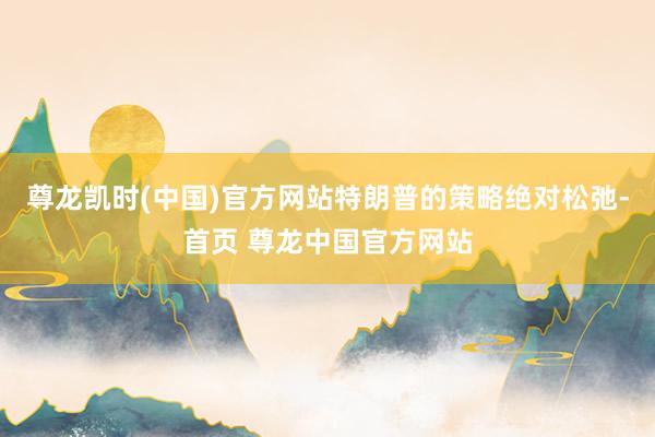 尊龙凯时(中国)官方网站特朗普的策略绝对松弛-首页 尊龙中国官方网站