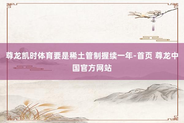 尊龙凯时体育要是稀土管制握续一年-首页 尊龙中国官方网站