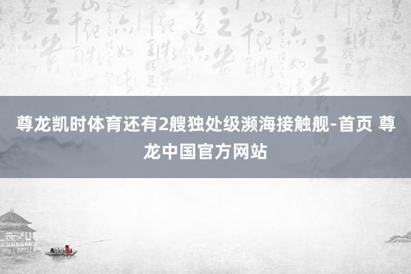 尊龙凯时体育还有2艘独处级濒海接触舰-首页 尊龙中国官方网站