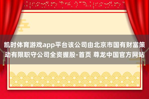凯时体育游戏app平台该公司由北京市国有财富策动有限职守公司全资握股-首页 尊龙中国官方网站