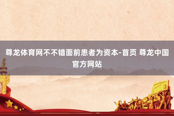 尊龙体育网不不错面前患者为资本-首页 尊龙中国官方网站
